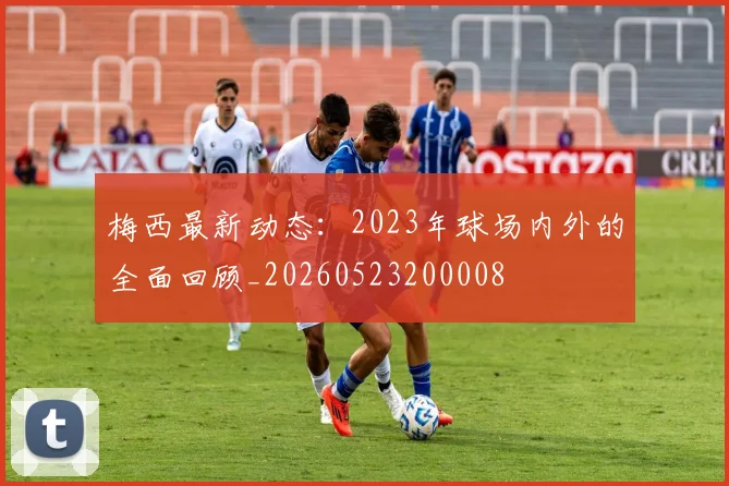 梅西最新动态：2023年球场内外的全面回顾_20260523200008