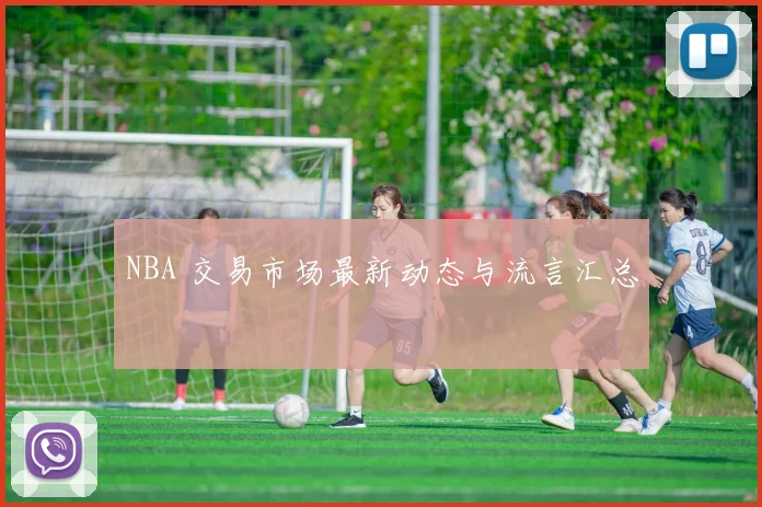 NBA 交易市场最新动态与流言汇总