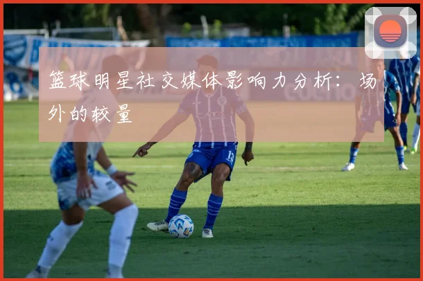 篮球明星社交媒体影响力分析：场外的较量