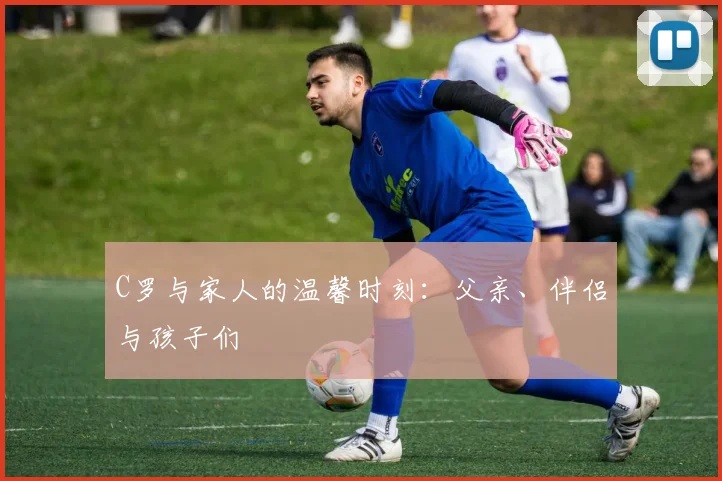 C罗与家人的温馨时刻：父亲、伴侣与孩子们