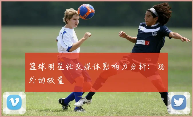 篮球明星社交媒体影响力分析:场外的较量