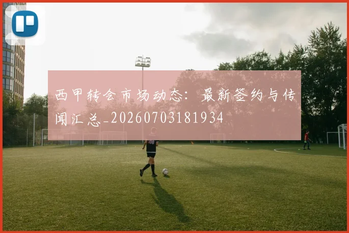 西甲转会市场动态：最新签约与传闻汇总_20260703181934