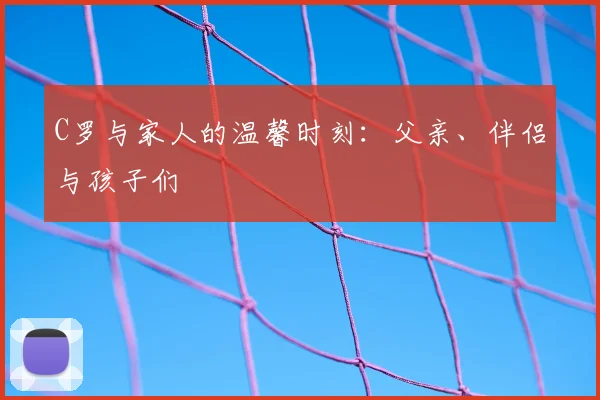 C罗与家人的温馨时刻：父亲、伴侣与孩子们
