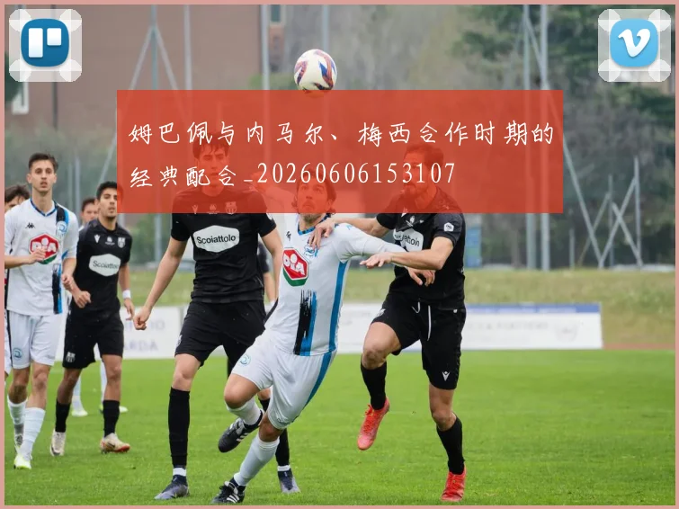 姆巴佩与内马尔、梅西合作时期的经典配合_20260606153107